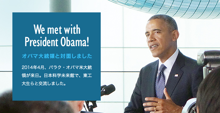 We met with President Obama! オバマ大統領と対面しました 2014年4月、バラク・オバマ米大統領が来日。日本科学未来館で、東工大生らと交流しました。